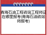 青海石油工程咨询工程师证在哪里报考(青海石油咨询师报考)