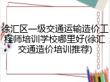 徐汇区一级交通运输造价工程师培训学校哪里好(徐汇交通造价培训推荐)