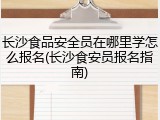 长沙食品安全员在哪里学怎么报名(长沙食安员报名指南)