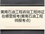 黄南石油工程咨询工程师证在哪里报考(黄南石油工程师报考点)