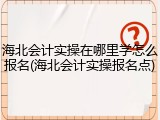 海北会计实操在哪里学怎么报名(海北会计实操报名点)