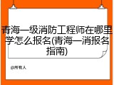 青海一级消防工程师在哪里学怎么报名(青海一消报名指南)