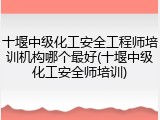 十堰中级化工安全工程师培训机构哪个最好(十堰中级化工安全师培训)