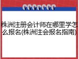 株洲注册会计师在哪里学怎么报名(株洲注会报名指南)