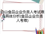 白山食品企业负责人考试难点具体分析(食品企业负责人考难)