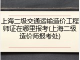 上海二级交通运输造价工程师证在哪里报考(上海二级造价师报考处)