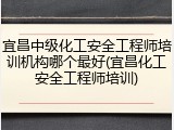 宜昌中级化工安全工程师培训机构哪个最好(宜昌化工安全工程师培训)