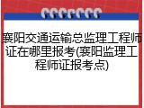 襄阳交通运输总监理工程师证在哪里报考(襄阳监理工程师证报考点)