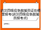 武汉四级应急救援员证在哪里报考(武汉四级应急救援员报考点)