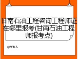 甘南石油工程咨询工程师证在哪里报考(甘南石油工程师报考点)