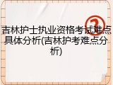 吉林护士执业资格考试难点具体分析(吉林护考难点分析)