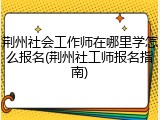 荆州社会工作师在哪里学怎么报名(荆州社工师报名指南)