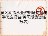 黄冈期货从业资格证在哪里学怎么报名(黄冈期货资格报名)