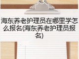 海东养老护理员在哪里学怎么报名(海东养老护理员报名)
