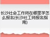 长沙社会工作师在哪里学怎么报名(长沙社工师报名指南)