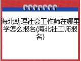海北助理社会工作师在哪里学怎么报名(海北社工师报名)