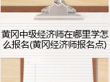 黄冈中级经济师在哪里学怎么报名(黄冈经济师报名点)