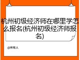 杭州初级经济师在哪里学怎么报名(杭州初级经济师报名)