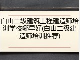 白山二级建筑工程建造师培训学校哪里好(白山二级建造师培训推荐)