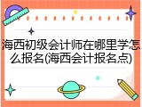 海西初级会计师在哪里学怎么报名(海西会计报名点)