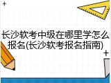 长沙软考中级在哪里学怎么报名(长沙软考报名指南)