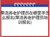果洛养老护理员在哪里学怎么报名(果洛养老护理员培训报名)