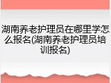 湖南养老护理员在哪里学怎么报名(湖南养老护理员培训报名)