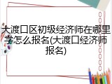 大渡口区初级经济师在哪里学怎么报名(大渡口经济师报名)