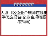 大渡口区企业合规师在哪里学怎么报名(企业合规师报考指南)