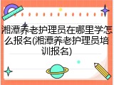 湘潭养老护理员在哪里学怎么报名(湘潭养老护理员培训报名)