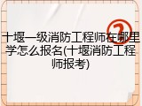 十堰一级消防工程师在哪里学怎么报名(十堰消防工程师报考)