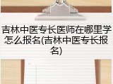 吉林中医专长医师在哪里学怎么报名(吉林中医专长报名)