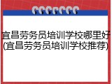 宜昌劳务员培训学校哪里好(宜昌劳务员培训学校推荐)