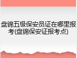 盘锦五级保安员证在哪里报考(盘锦保安证报考点)