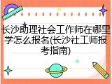 长沙助理社会工作师在哪里学怎么报名(长沙社工师报考指南)