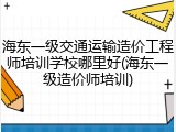 海东一级交通运输造价工程师培训学校哪里好(海东一级造价师培训)