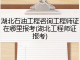 湖北石油工程咨询工程师证在哪里报考(湖北工程师证报考)
