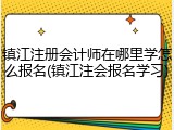 镇江注册会计师在哪里学怎么报名(镇江注会报名学习)