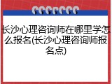 长沙心理咨询师在哪里学怎么报名(长沙心理咨询师报名点)
