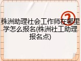株洲助理社会工作师在哪里学怎么报名(株洲社工助理报名点)