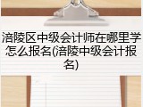 涪陵区中级会计师在哪里学怎么报名(涪陵中级会计报名)