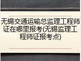 无锡交通运输总监理工程师证在哪里报考(无锡监理工程师证报考点)