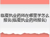 临夏执业药师在哪里学怎么报名(临夏执业药师报名)