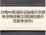 甘南中级消防设施操作员报考资格详解(甘南消防操作员报考条件)