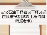 武汉石油工程咨询工程师证在哪里报考(武汉工程咨询师报考点)