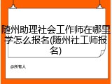 随州助理社会工作师在哪里学怎么报名(随州社工师报名)