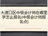大渡口区中级会计师在哪里学怎么报名(中级会计师报名点)