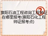 襄阳石油工程咨询工程师证在哪里报考(襄阳石化工程师证报考点)