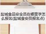 盐城食品安全员在哪里学怎么报名(盐城食安员报名点)