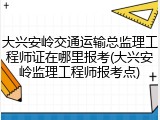 大兴安岭交通运输总监理工程师证在哪里报考(大兴安岭监理工程师报考点)